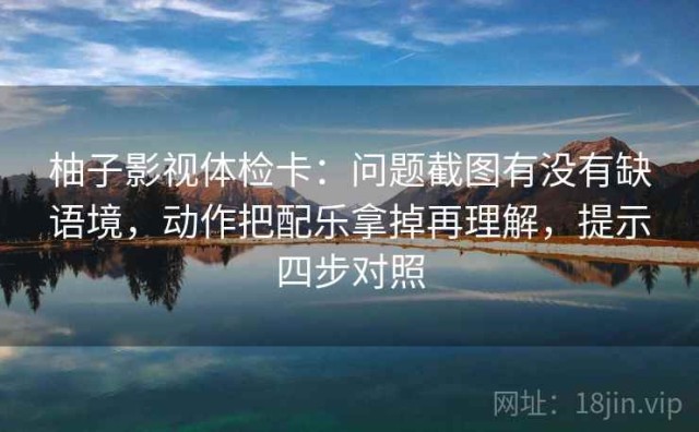 柚子影视体检卡：问题截图有没有缺语境，动作把配乐拿掉再理解，提示四步对照