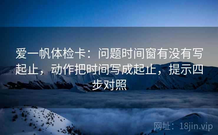 爱一帆体检卡：问题时间窗有没有写起止，动作把时间写成起止，提示四步对照