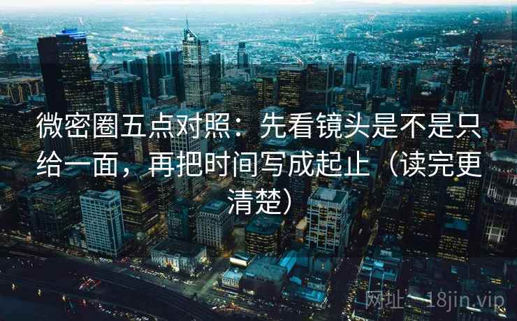 微密圈五点对照：先看镜头是不是只给一面，再把时间写成起止（读完更清楚）
