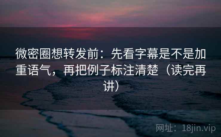 微密圈想转发前：先看字幕是不是加重语气，再把例子标注清楚（读完再讲）