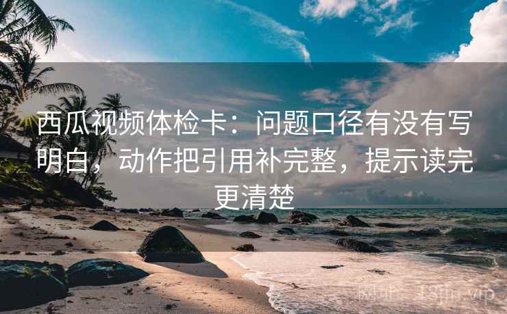 西瓜视频体检卡：问题口径有没有写明白，动作把引用补完整，提示读完更清楚
