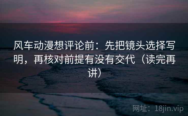 风车动漫想评论前：先把镜头选择写明，再核对前提有没有交代（读完再讲）