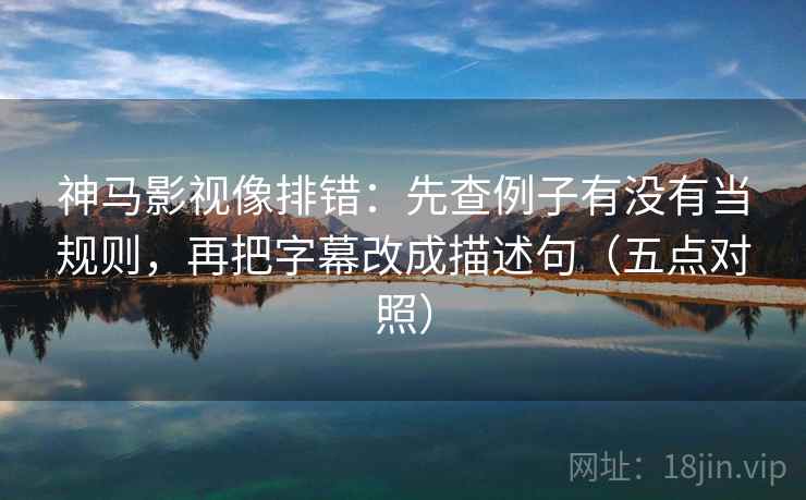 神马影视像排错：先查例子有没有当规则，再把字幕改成描述句（五点对照）