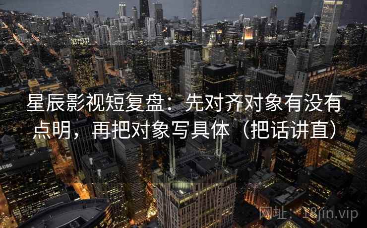 星辰影视短复盘：先对齐对象有没有点明，再把对象写具体（把话讲直）