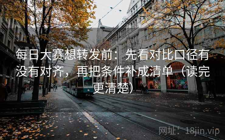 每日大赛想转发前：先看对比口径有没有对齐，再把条件补成清单（读完更清楚）