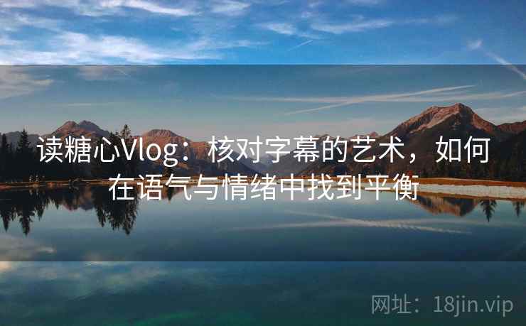 读糖心Vlog：核对字幕的艺术，如何在语气与情绪中找到平衡