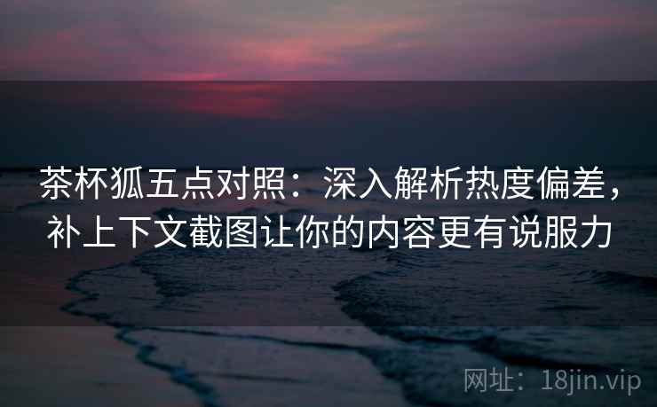 茶杯狐五点对照：深入解析热度偏差，补上下文截图让你的内容更有说服力