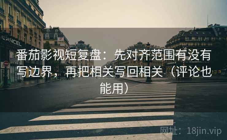 番茄影视短复盘：先对齐范围有没有写边界，再把相关写回相关（评论也能用）