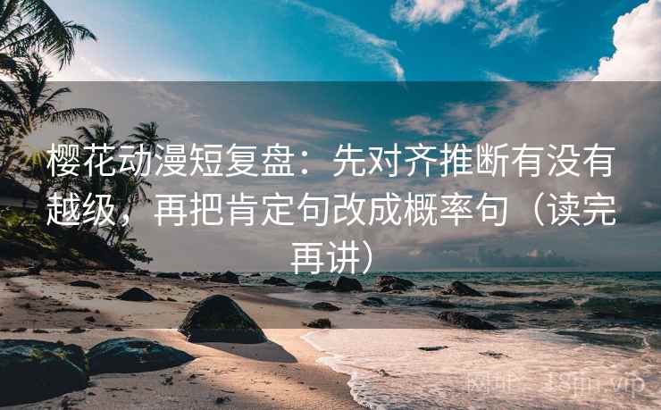 樱花动漫短复盘：先对齐推断有没有越级，再把肯定句改成概率句（读完再讲）