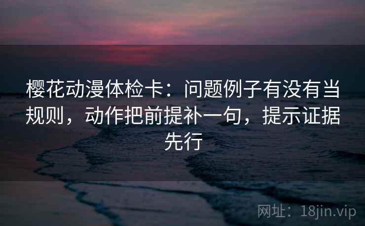 樱花动漫体检卡：问题例子有没有当规则，动作把前提补一句，提示证据先行