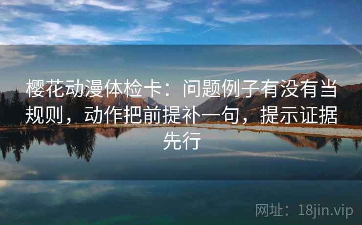 樱花动漫体检卡：问题例子有没有当规则，动作把前提补一句，提示证据先行
