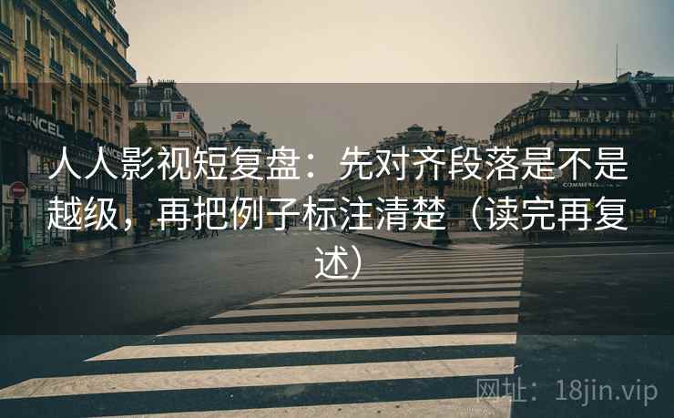 人人影视短复盘：先对齐段落是不是越级，再把例子标注清楚（读完再复述）