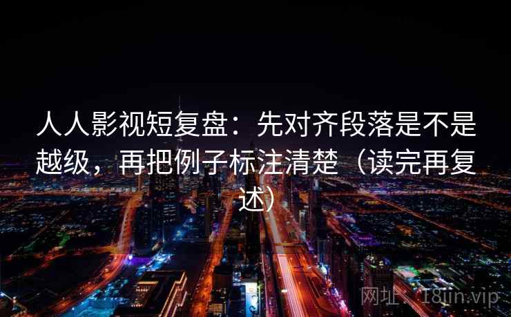 人人影视短复盘：先对齐段落是不是越级，再把例子标注清楚（读完再复述）