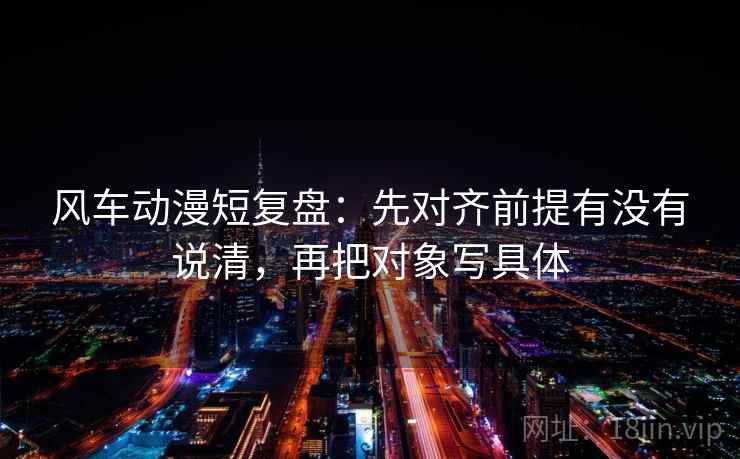风车动漫短复盘:先对齐前提有没有说清,再把对象写具体 风车动漫短复盘:先对齐前提有没有说清,再把对象写具体