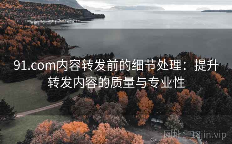 91.com内容转发前的细节处理:提升转发内容的质量与专业性 91.com内容转发前的细节处理:提升转发内容的质量与专业性