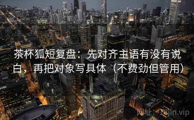 茶杯狐短复盘:先对齐主语有没有说白,再把对象写具体(不费劲但管用) 茶杯狐短复盘:先对齐主语有没有说白,再把对象写具体(不费劲但管用)