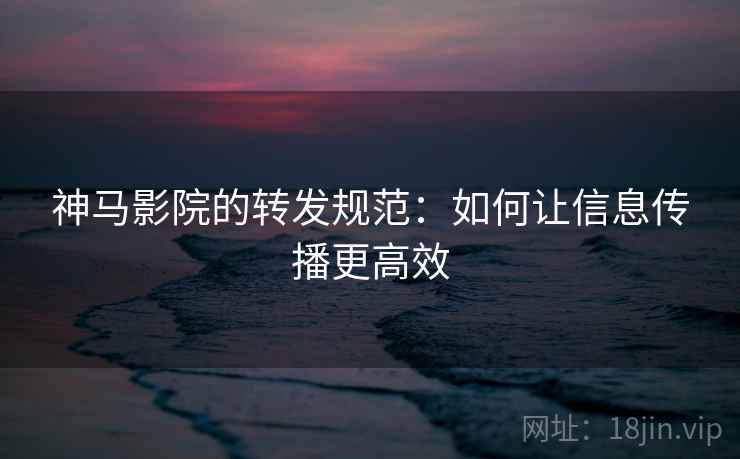 神马影院的转发规范:如何让信息传播更高效 神马影院的转发规范:如何让信息传播更高效