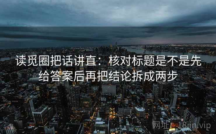 读觅圈把话讲直:核对标题是不是先给答案后再把结论拆成两步 读觅圈把话讲直:核对标题是不是先给答案后再把结论拆成两步