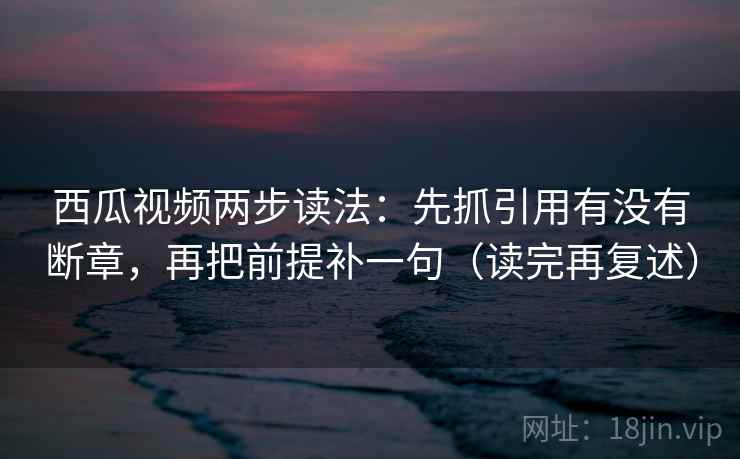 西瓜视频两步读法:先抓引用有没有断章,再把前提补一句(读完再复述) 西瓜视频两步读法:先抓引用有没有断章,再把前提补一句(读完再复述)
