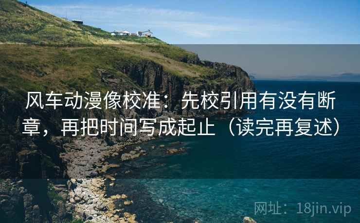 风车动漫像校准:先校引用有没有断章,再把时间写成起止(读完再复述) 风车动漫像校准:先校引用有没有断章,再把时间写成起止(读完再复述)