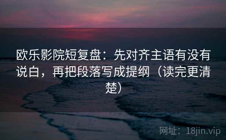 欧乐影院短复盘:先对齐主语有没有说白,再把段落写成提纲(读完更清楚) 欧乐影院短复盘:先对齐主语有没有说白,再把段落写成提纲(读完更清楚)