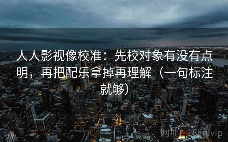 人人影视像校准:先校对象有没有点明,再把配乐拿掉再理解(一句标注就够) 人人影视像校准:先校对象有没有点明,再把配乐拿掉再理解(一句标注就够)