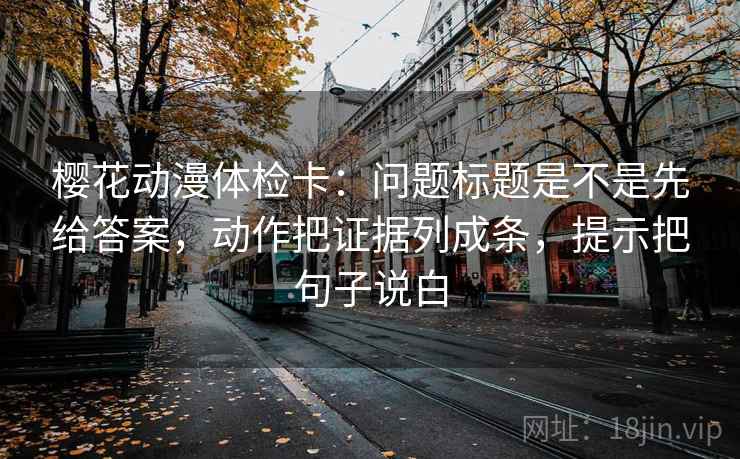 樱花动漫体检卡:问题标题是不是先给答案,动作把证据列成条,提示把句子说白 樱花动漫体检卡:问题标题是不是先给答案,动作把证据列成条,提示把句子说白