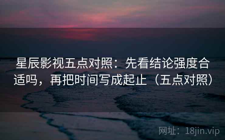 星辰影视五点对照:先看结论强度合适吗,再把时间写成起止(五点对照) 星辰影视五点对照:先看结论强度合适吗,再把时间写成起止(五点对照)